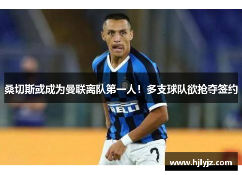 桑切斯或成为曼联离队第一人！多支球队欲抢夺签约