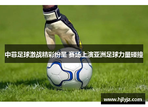中菲足球激战精彩纷呈 赛场上演亚洲足球力量碰撞