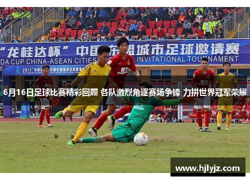 6月16日足球比赛精彩回顾 各队激烈角逐赛场争锋 力拼世界冠军荣耀