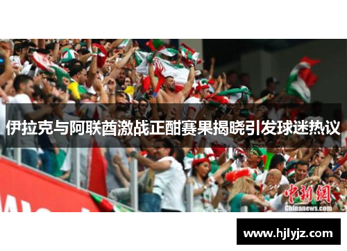 伊拉克与阿联酋激战正酣赛果揭晓引发球迷热议